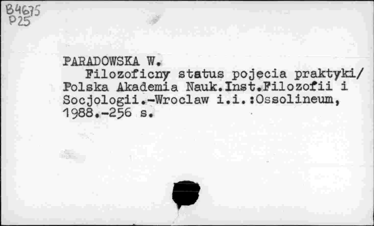 ﻿Р25
PARADOWSKA W.
Filozoficny status pojecia praktyki/ Polska Akademia Nauk.Inst.Pilozofii i Socjologii.-Wroclaw i.i. îOssolineum, 1988.-256 s.